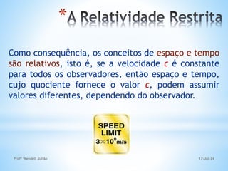 *
Como consequência, os conceitos de espaço e tempo
são relativos, isto é, se a velocidade c é constante
para todos os observadores, então espaço e tempo,
cujo quociente fornece o valor c, podem assumir
valores diferentes, dependendo do observador.
17-Jul-24
Profº Wendell Julião
 