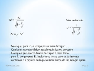 17-Jul-24
Profº Wendell Julião
2
2
/
1
c
v
t
t




/
t
t 


 
Note que, para R', o tempo passa mais devagar.
Qualquer processo físico, reação química ou processo
biológico que ocorre dentro do vagão é mais lento
para R' do que para R. Incluem-se nesse caso os batimentos
cardíacos e a rapidez com que o mecanismo de um relógio opera.
Fator de Lorentz
2
2
1
1
c
v



 