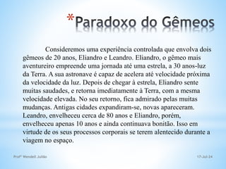 17-Jul-24
Profº Wendell Julião
*
Consideremos uma experiência controlada que envolva dois
gêmeos de 20 anos, Eliandro e Leandro. Eliandro, o gêmeo mais
aventureiro empreende uma jornada até uma estrela, a 30 anos-luz
da Terra. A sua astronave é capaz de acelera até velocidade próxima
da velocidade da luz. Depois de chegar à estrela, Eliandro sente
muitas saudades, e retorna imediatamente à Terra, com a mesma
velocidade elevada. No seu retorno, fica admirado pelas muitas
mudanças. Antigas cidades expandiram-se, novas apareceram.
Leandro, envelheceu cerca de 80 anos e Eliandro, porém,
envelheceu apenas 10 anos e ainda continuava bonitão. Isso em
virtude de os seus processos corporais se terem alentecido durante a
viagem no espaço.
 