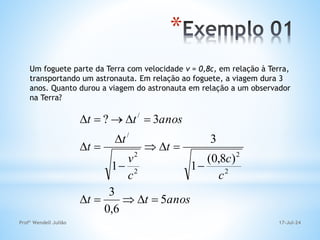 17-Jul-24
Profº Wendell Julião
*
Um foguete parte da Terra com velocidade v = 0,8c, em relação à Terra,
transportando um astronauta. Em relação ao foguete, a viagem dura 3
anos. Quanto durou a viagem do astronauta em relação a um observador
na Terra?
anos
t
t
c
c
t
c
v
t
t
anos
t
t
5
6
,
0
3
)
8
,
0
(
1
3
1
3
?
2
2
2
2
/
/


















 