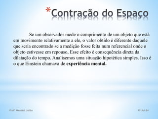 17-Jul-24
Profº Wendell Julião
*
Se um observador mede o comprimento de um objeto que está
em movimento relativamente a ele, o valor obtido é diferente daquele
que seria encontrado se a medição fosse feita num referencial onde o
objeto estivesse em repouso, Esse efeito é consequência direta da
dilatação do tempo. Analisemos uma situação hipotética simples. Isso é
o que Einstein chamava de experiência mental.
 