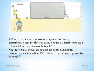 17-Jul-24
Profº Wendell Julião
 R: referencial em repouso em relação ao corpo cujo
comprimento será medido (no caso, o corpo é o túnel). Para esse
referencial, o comprimento do túnel l.
 R': referencial móvel em relação ao corpo (túnel) cujo
comprimento será medido. Para esse referencial, o comprimento
do túnel l’
 