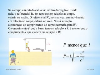 17-Jul-24
Profº Wendell Julião
Se o corpo em estudo estivesse dentro do vagão e fixado
nele, o referencial R, em repouso em relação ao corpo,
estaria no vagão. O referencial R', por sua vez, em movimento
em relação ao corpo, estaria no solo. Nessa situação,
a contração do comprimento do corpo ocorreria para R'.
O comprimento l' que a barra tem em relação a R' é menor que o
comprimento l que ela tem em relação a R:
2
2
1
'
que
menor
'
c
v
l
l
l
l


 