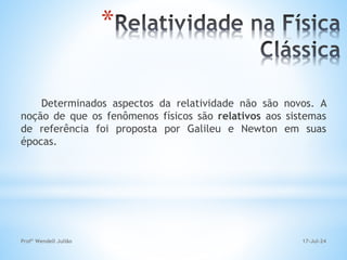 *
Determinados aspectos da relatividade não são novos. A
noção de que os fenômenos físicos são relativos aos sistemas
de referência foi proposta por Galileu e Newton em suas
épocas.
17-Jul-24
Profº Wendell Julião
 