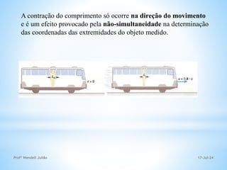 17-Jul-24
Profº Wendell Julião
A contração do comprimento só ocorre na direção do movimento
e é um efeito provocado pela não-simultaneidade na determinação
das coordenadas das extremidades do objeto medido.
 