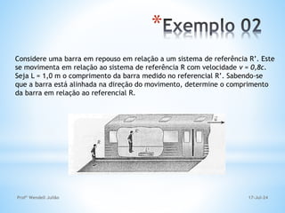 17-Jul-24
Profº Wendell Julião
*
Considere uma barra em repouso em relação a um sistema de referência R’. Este
se movimenta em relação ao sistema de referência R com velocidade v = 0,8c.
Seja L = 1,0 m o comprimento da barra medido no referencial R’. Sabendo-se
que a barra está alinhada na direção do movimento, determine o comprimento
da barra em relação ao referencial R.
 