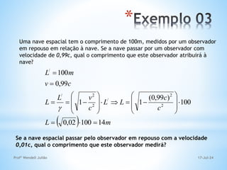 17-Jul-24
Profº Wendell Julião
*
Uma nave espacial tem o comprimento de 100m, medidos por um observador
em repouso em relação à nave. Se a nave passar por um observador com
velocidade de 0,99c, qual o comprimento que este observador atribuirá à
nave?
  m
L
c
c
L
L
c
v
L
L
c
v
m
L
14
100
02
,
0
100
)
99
,
0
(
1
1
99
,
0
100
2
2
/
2
2
/
/






























Se a nave espacial passar pelo observador em repouso com a velocidade
0,01c, qual o comprimento que este observador medirá?
 