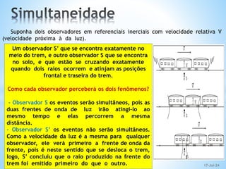 Suponha dois observadores em referenciais inerciais com velocidade relativa V
(velocidade próxima à da luz).
Um observador S’ que se encontra exatamente no
meio do trem, e outro observador S que se encontra
no solo, e que estão se cruzando exatamente
quando dois raios ocorrem e atinjam as posições
frontal e traseira do trem.
Como cada observador perceberá os dois fenômenos?
- Observador S os eventos serão simultâneos, pois as
duas frentes de onda de luz irão atingi-lo ao
mesmo tempo e elas percorrem a mesma
distância.
- Observador S’ os eventos não serão simultâneos.
Como a velocidade da luz é a mesma para qualquer
observador, ele verá primeiro a frente de onda da
frente, pois é neste sentido que se desloca o trem,
logo, S’ concluiu que o raio produzido na frente do
trem foi emitido primeiro do que o outro. 17-Jul-24
 
