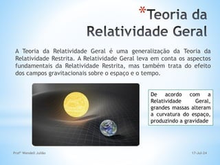 17-Jul-24
Profº Wendell Julião
*
A Teoria da Relatividade Geral é uma generalização da Teoria da
Relatividade Restrita. A Relatividade Geral leva em conta os aspectos
fundamentais da Relatividade Restrita, mas também trata do efeito
dos campos gravitacionais sobre o espaço e o tempo.
De acordo com a
Relatividade Geral,
grandes massas alteram
a curvatura do espaço,
produzindo a gravidade
 