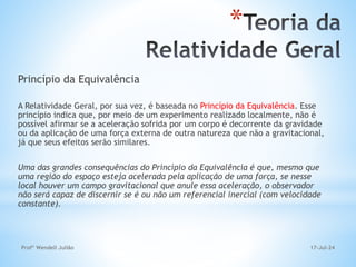 17-Jul-24
Profº Wendell Julião
Princípio da Equivalência
A Relatividade Geral, por sua vez, é baseada no Princípio da Equivalência. Esse
princípio indica que, por meio de um experimento realizado localmente, não é
possível afirmar se a aceleração sofrida por um corpo é decorrente da gravidade
ou da aplicação de uma força externa de outra natureza que não a gravitacional,
já que seus efeitos serão similares.
Uma das grandes consequências do Princípio da Equivalência é que, mesmo que
uma região do espaço esteja acelerada pela aplicação de uma força, se nesse
local houver um campo gravitacional que anule essa aceleração, o observador
não será capaz de discernir se é ou não um referencial inercial (com velocidade
constante).
*
 