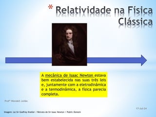 A mecânica de Isaac Newton estava
bem estabelecida nas suas três leis
e, juntamente com a eletrodinâmica
e a termodinâmica, a física parecia
completa.
Imagem: (a) Sir Godfrey Kneller / Retrato de Sir Isaac Newton / Public Domain
*
17-Jul-24
Profº Wendell Julião
 