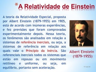 *A Relatividade de Einstein
A teoria da Relatividade Especial, proposta
por Albert Einstein (1879-1955) em 1905,
está de acordo com inúmeras experiências,
e fez previsões que foram comprovadas
experimentalmente depois. Nessa teoria,
os fenômenos são analisados em relação a
sistemas de referência inerciais, ou seja, a
sistemas de referência em relação aos
quais vale o Princípio da Inércia. São
referenciais inerciais todos os sistemas que
estão em repouso ou em movimento
retilíneo e uniforme, ou seja, em
equilíbrio, portanto sem aceleração.
Albert Einstein
(1879-1955)
17-Jul-24
 