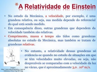 *A Relatividade de Einstein
• No estudo da Mecânica, a velocidade, por exemplo, é uma
grandeza relativa, ou seja, sua medida depende do referencial
do qual está sendo medido.
• Em consequência disso, outras grandezas que dependem da
velocidade também são relativas.
• Comprimento, massa e tempo são tidos como grandezas
absolutas no estudo da Mecânica, mas também se tratam de
grandezas relativas.
• No entanto, a relatividade dessas grandezas só
evidencia-se quando no estudo de situações em que
se têm velocidades muito elevadas, ou seja, não
desprezíveis se comparadas com a velocidade da luz
no vácuo, que é aproximadamente 3,0 . 108 m/s.
Imagem:
http://www.educacaopublica.rj.gov.br
/biblioteca/fisica/img/0014.jpg
 