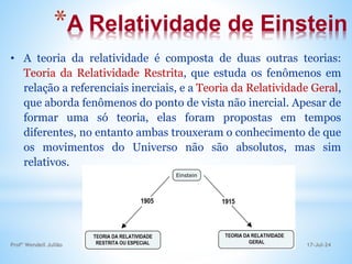*A Relatividade de Einstein
• A teoria da relatividade é composta de duas outras teorias:
Teoria da Relatividade Restrita, que estuda os fenômenos em
relação a referenciais inerciais, e a Teoria da Relatividade Geral,
que aborda fenômenos do ponto de vista não inercial. Apesar de
formar uma só teoria, elas foram propostas em tempos
diferentes, no entanto ambas trouxeram o conhecimento de que
os movimentos do Universo não são absolutos, mas sim
relativos.
17-Jul-24
Profº Wendell Julião
 