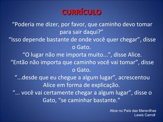 CURRÍCULO
“Poderia me dizer, por favor, que caminho devo tomar
para sair daqui?”
“Isso depende bastante de onde você quer chegar”, disse
o Gato.
“O lugar não me importa muito...”, disse Alice.
“Então não importa que caminho você vai tomar”, disse
o Gato.
“...desde que eu chegue a algum lugar”, acrescentou
Alice em forma de explicação.
“... você vai certamente chegar a algum lugar”, disse o
Gato, “se caminhar bastante.”
Alice no País das Maravilhas
Lewis Carroll

 