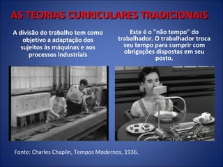 AS TEORIAS CURRICULARES TRADICIONAIS
A divisão do trabalho tem como
objetivo a adaptação dos
sujeitos às máquinas e aos
processos industriais

Este é o "não tempo" do
trabalhador. O trabalhador troca
seu tempo para cumprir com
obrigações dispostas em seu
posto.

Fonte: Charles Chaplin, Tempos Modernos, 1936.

 