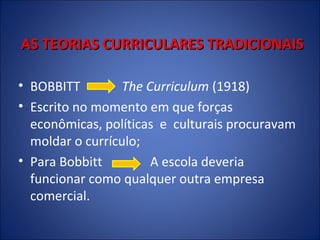 AS TEORIAS CURRICULARES TRADICIONAIS
• BOBBITT
The Curriculum (1918)
• Escrito no momento em que forças
econômicas, políticas e culturais procuravam
moldar o currículo;
• Para Bobbitt
A escola deveria
funcionar como qualquer outra empresa
comercial.

 