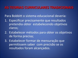 AS TEORIAS CURRICULARES TRADICIONAIS
Para Bobbitt o sistema educacional deveria:
1. Especificar precisamente que resultados
pretendia obter estabelecendo objetivos
claros;
2. Estabelecer métodos para obter os objetivos
de forma precisa;
3. Estabelecer formar de mensuração que
permitissem saber com precisão se os
resultados foram alcançados.

 