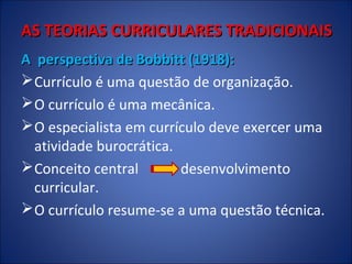 AS TEORIAS CURRICULARES TRADICIONAIS
A perspectiva de Bobbitt (1918):
 Currículo é uma questão de organização.
 O currículo é uma mecânica.
 O especialista em currículo deve exercer uma
atividade burocrática.
 Conceito central
desenvolvimento
curricular.
 O currículo resume-se a uma questão técnica.

 
