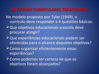 AS TEORIAS CURRICULARES TRADICIONAIS
No modelo proposto por Tyler (1949), o
currículo deve responder a 4 questões básicas:
 Que objetivos educacionais a escola deve
procurar atingir?
 Que experiências educacionais podem ser
oferecidas para o alcance daqueles objetivos?
 Como organizar eficientemente essas
experiências?
 Como podemos ter certeza de que os
objetivos foram alcançados?

 