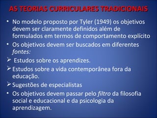 AS TEORIAS CURRICULARES TRADICIONAIS
• No modelo proposto por Tyler (1949) os objetivos
devem ser claramente definidos além de
formulados em termos de comportamento explícito
• Os objetivos devem ser buscados em diferentes
fontes:
 Estudos sobre os aprendizes.
 Estudos sobre a vida contemporânea fora da
educação.
 Sugestões de especialistas
• Os objetivos devem passar pelo filtro da filosofia
social e educacional e da psicologia da
aprendizagem.

 