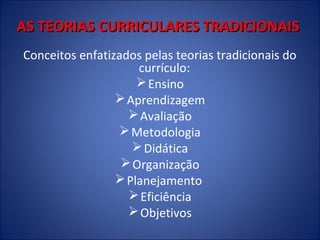 AS TEORIAS CURRICULARES TRADICIONAIS
Conceitos enfatizados pelas teorias tradicionais do
currículo:
 Ensino
 Aprendizagem
 Avaliação
 Metodologia
 Didática
 Organização
 Planejamento
 Eficiência
 Objetivos

 