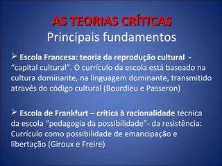 AS TEORIAS CRÍTICAS
Principais fundamentos
 Escola Francesa: teoria da reprodução cultural “capital cultural”. O currículo da escola está baseado na
cultura dominante, na linguagem dominante, transmitido
através do código cultural (Bourdieu e Passeron)
 Escola de Frankfurt – crítica à racionalidade técnica
da escola “pedagogia da possibilidade”- da resistência:
Currículo como possibilidade de emancipação e
libertação (Giroux e Freire)

 