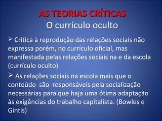 AS TEORIAS CRÍTICAS
O currículo oculto
 Crítica à reprodução das relações sociais não

expressa porém, no currículo oficial, mas
manifestada pelas relações sociais na e da escola
(currículo oculto)
 As relações sociais na escola mais que o
conteúdo são responsáveis pela socialização
necessárias para que haja uma ótima adaptação
às exigências do trabalho capitalista. (Bowles e
Gintis)

 