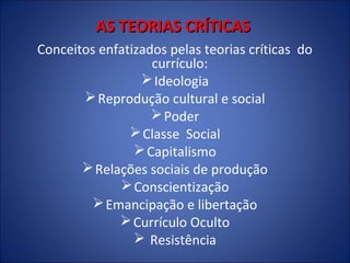 AS TEORIAS CRÍTICAS
Conceitos enfatizados pelas teorias críticas do
currículo:
 Ideologia
 Reprodução cultural e social
 Poder
 Classe Social
 Capitalismo
 Relações sociais de produção
 Conscientização
 Emancipação e libertação
 Currículo Oculto
 Resistência

 