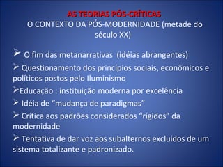 AS TEORIAS PÓS-CRÍTICAS
O CONTEXTO DA PÓS-MODERNIDADE (metade do
século XX)

 O fim das metanarrativas

(idéias abrangentes)

 Questionamento dos princípios sociais, econômicos e
políticos postos pelo Iluminismo
Educação : instituição moderna por excelência
 Idéia de “mudança de paradigmas”
 Crítica aos padrões considerados “rígidos” da
modernidade
 Tentativa de dar voz aos subalternos excluídos de um
sistema totalizante e padronizado.

 