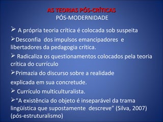 AS TEORIAS PÓS-CRÍTICAS
PÓS-MODERNIDADE

 A própria teoria crítica é colocada sob suspeita
Desconfia dos impulsos emancipadores e
libertadores da pedagogia crítica.
 Radicaliza os questionamentos colocados pela teoria
crítica do currículo
Primazia do discurso sobre a realidade
explicada em sua concretude.
 Currículo multiculturalista.
“A existência do objeto é inseparável da trama
lingüística que supostamente descreve” (Silva, 2007)
(pós-estruturalismo)

 