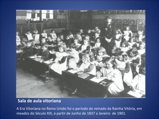 Sala de aula vitoriana
A Era Vitoriana no Reino Unido foi o período do reinado da Rainha Vitória, em
meados do Século XIX, a partir de Junho de 1837 a Janeiro de 1901 .

 