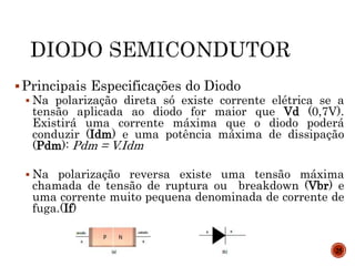 Principais Especificações do Diodo
 Na polarização direta só existe corrente elétrica se a
tensão aplicada ao diodo for maior que Vd (0,7V).
Existirá uma corrente máxima que o diodo poderá
conduzir (Idm) e uma potência máxima de dissipação
(Pdm): Pdm = V.Idm
 Na polarização reversa existe uma tensão máxima
chamada de tensão de ruptura ou breakdown (Vbr) e
uma corrente muito pequena denominada de corrente de
fuga.(If)
25
 