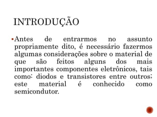 Antes de entrarmos no assunto
propriamente dito, é necessário fazermos
algumas considerações sobre o material de
que são feitos alguns dos mais
importantes componentes eletrônicos, tais
como: diodos e transistores entre outros;
este material é conhecido como
semicondutor.
3
 
