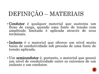 Condutor é qualquer material que sustenta um
fluxo de carga, quando uma fonte de tensão com
amplitude limitada é aplicada através de seus
terminais.
 Isolante é o material que oferece um nível muito
baixo de condutividade sob pressão de uma fonte de
tensão aplicada.
 Um semicondutor é, portanto, o material que possui
um nível de condutividade entre os extremos de um
isolante e um condutor.
9
 