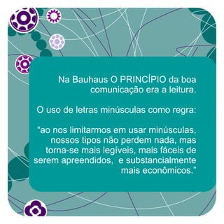 Na Bauhaus O PRINCÍPIO da boa
            comunicação era a leitura.

O uso de letras minúsculas como regra:

 “ao nos limitarmos em usar minúsculas,
    nossos tipos não perdem nada, mas
   torna-se mais legíveis, mais fáceis de
serem apreendidos, e substancialmente
                      mais econômicos.”
 