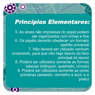 Princípios Elementares:
  5. As áreas não impressas do papel podem
            ser organizados com linhas e fios
  6. Os papéis deverão obedecer um formato
                              padrão universal
          7. Não deverá ser utilizado nenhum
ornamento, para que não haja desvio do foco
                             principal do layout
  8. Poderá ser utilizados somente as formas
         básicas (triângulo, quadrado, círculo)
   9. Poderá ser utilizados somente as cores
     primárias (amarelo, vermelho e azul, e o
                                          preto)
 
