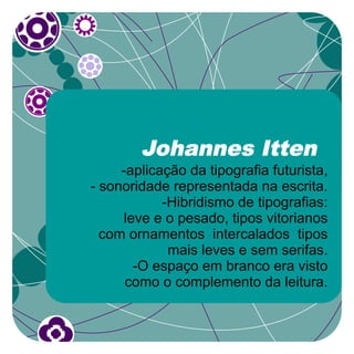 Johannes Itten
     -aplicação da tipografia futurista,
- sonoridade representada na escrita.
            -Hibridismo de tipografias:
     leve e o pesado, tipos vitorianos
  com ornamentos intercalados tipos
             mais leves e sem serifas.
       -O espaço em branco era visto
      como o complemento da leitura.
 
