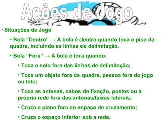 • Situações de Jogo
• Bola “Dentro” → A bola é dentro quando toca o piso da
quadra, incluindo as linhas de delimitação.
• Bola “Fora” → A bola é fora quando:
• Toca o solo fora das linhas de delimitação;
• Toca um objeto fora da quadra, pessoa fora do jogo
ou teto;
• Toca as antenas, cabos de fixação, postes ou a
própria rede fora das antenas/faixas laterais;
• Cruza o plano fora do espaço de cruzamento;
• Cruza o espaço inferior sob a rede.
 