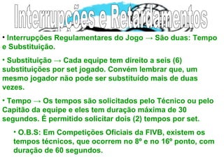 • Interrupções Regulamentares do Jogo → São duas: Tempo
e Substituição.
• Substituição → Cada equipe tem direito a seis (6)
substituições por set jogado. Convém lembrar que, um
mesmo jogador não pode ser substituído mais de duas
vezes.
• Tempo → Os tempos são solicitados pelo Técnico ou pelo
Capitão da equipe e eles tem duração máxima de 30
segundos. É permitido solicitar dois (2) tempos por set.
• O.B.S: Em Competições Oficiais da FIVB, existem os
tempos técnicos, que ocorrem no 8º e no 16º ponto, com
duração de 60 segundos.
 