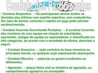 • Conduta Desportiva → Os participantes devem aceitar as
decisões dos árbitros com espírito esportivo, sem contestá-las.
Em caso de dúvida, somente o capitão em jogo pode solicitar
esclarecimentos.
• Conduta Incorreta Acarretando Punições → A conduta incorreta
dos membros de uma equipe em relação às autoridades,
oponentes, colegas de equipe ou espectadores, é classificada em
três categorias, de acordo com a seriedade da ofensa, descritas a
seguir:
• Conduta Grosseira → ação contrária às boas maneiras ou
princípios morais, ou qualquer ação expressando desrespeito.
• Conduta Ofensiva → palavras ou gestos insultantes ou
difamantes.
• Agressão → ataque físico real ou tentativa de agressão, ou
comportamento agressivo ou ameaçador.
 