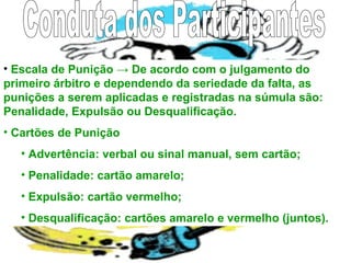 • Escala de Punição → De acordo com o julgamento do
primeiro árbitro e dependendo da seriedade da falta, as
punições a serem aplicadas e registradas na súmula são:
Penalidade, Expulsão ou Desqualificação.
• Cartões de Punição
• Advertência: verbal ou sinal manual, sem cartão;
• Penalidade: cartão amarelo;
• Expulsão: cartão vermelho;
• Desqualificação: cartões amarelo e vermelho (juntos).
 