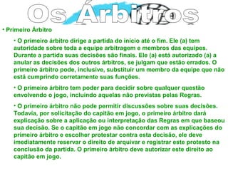 • Primeiro Árbitro
• O primeiro árbitro dirige a partida do início até o fim. Ele (a) tem
autoridade sobre toda a equipe arbitragem e membros das equipes.
Durante a partida suas decisões são finais. Ele (a) está autorizado (a) a
anular as decisões dos outros árbitros, se julgam que estão errados. O
primeiro árbitro pode, inclusive, substituir um membro da equipe que não
está cumprindo corretamente suas funções.
• O primeiro árbitro tem poder para decidir sobre qualquer questão
envolvendo o jogo, incluindo aquelas não previstas pelas Regras.
• O primeiro árbitro não pode permitir discussões sobre suas decisões.
Todavia, por solicitação do capitão em jogo, o primeiro árbitro dará
explicação sobre a aplicação ou interpretação das Regras em que baseou
sua decisão. Se o capitão em jogo não concordar com as explicações do
primeiro árbitro e escolher protestar contra esta decisão, ele deve
imediatamente reservar o direito de arquivar e registrar este protesto na
conclusão da partida. O primeiro árbitro deve autorizar este direito ao
capitão em jogo.
 