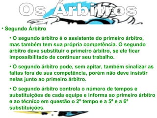 • Segundo Árbitro
• O segundo árbitro é o assistente do primeiro árbitro,
mas também tem sua própria competência. O segundo
árbitro deve substituir o primeiro árbitro, se ele ficar
impossibilitado de continuar seu trabalho.
• O segundo árbitro pode, sem apitar, também sinalizar as
faltas fora de sua competência, porém não deve insistir
nelas junto ao primeiro árbitro.
• O segundo árbitro controla o número de tempos e
substituições de cada equipe e informa ao primeiro árbitro
e ao técnico em questão o 2º tempo e a 5ª e a 6ª
substituições.
 