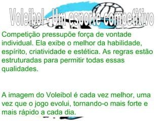 Competição pressupõe força de vontade
individual. Ela exibe o melhor da habilidade,
espírito, criatividade e estética. As regras estão
estruturadas para permitir todas essas
qualidades.
A imagem do Voleibol é cada vez melhor, uma
vez que o jogo evolui, tornando-o mais forte e
mais rápido a cada dia.
 