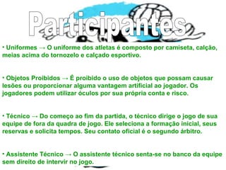 • Uniformes → O uniforme dos atletas é composto por camiseta, calção,
meias acima do tornozelo e calçado esportivo.
• Objetos Proibidos → É proibido o uso de objetos que possam causar
lesões ou proporcionar alguma vantagem artificial ao jogador. Os
jogadores podem utilizar óculos por sua própria conta e risco.
• Técnico → Do começo ao fim da partida, o técnico dirige o jogo de sua
equipe de fora da quadra de jogo. Ele seleciona a formação inicial, seus
reservas e solicita tempos. Seu contato oficial é o segundo árbitro.
• Assistente Técnico → O assistente técnico senta-se no banco da equipe
sem direito de intervir no jogo.
 