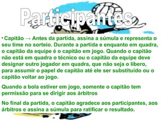 • Capitão → Antes da partida, assina a súmula e representa o
seu time no sorteio. Durante a partida e enquanto em quadra,
o capitão da equipe é o capitão em jogo. Quando o capitão
não está em quadra o técnico ou o capitão da equipe deve
designar outro jogador em quadra, que não seja o líbero,
para assumir o papel de capitão até ele ser substituído ou o
capitão voltar ao jogo.
Quando a bola estiver em jogo, somente o capitão tem
permissão para se dirigir aos árbitros
No final da partida, o capitão agradece aos participantes, aos
árbitros e assina a súmula para ratificar o resultado.
 