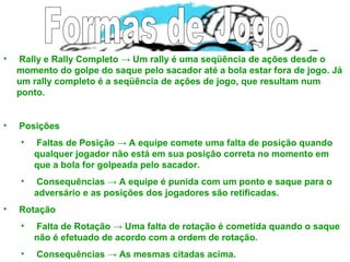 • Rally e Rally Completo → Um rally é uma seqüência de ações desde o
momento do golpe do saque pelo sacador até a bola estar fora de jogo. Já
um rally completo é a seqüência de ações de jogo, que resultam num
ponto.
• Posições
• Faltas de Posição → A equipe comete uma falta de posição quando
qualquer jogador não está em sua posição correta no momento em
que a bola for golpeada pelo sacador.
• Consequências → A equipe é punida com um ponto e saque para o
adversário e as posições dos jogadores são retificadas.
• Rotação
• Falta de Rotação → Uma falta de rotação é cometida quando o saque
não é efetuado de acordo com a ordem de rotação.
• Consequências → As mesmas citadas acima.
 