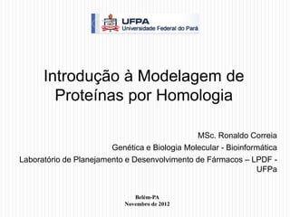 Introdução à Modelagem de
        Proteínas por Homologia

                                               MSc. Ronaldo Correia
                        Genética e Biologia Molecular - Bioinformática
Laboratório de Planejamento e Desenvolvimento de Fármacos – LPDF -
                                                                UFPa


                               Belém-PA
                            Novembro de 2012
 