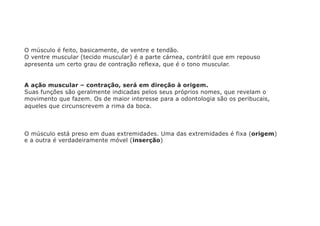 O músculo é feito, basicamente, de ventre e tendão.
O ventre muscular (tecido muscular) é a parte cárnea, contrátil que em repouso
apresenta um certo grau de contração reflexa, que é o tono muscular.
A ação muscular – contração, será em direção à origem.
Suas funções são geralmente indicadas pelos seus próprios nomes, que revelam o
movimento que fazem. Os de maior interesse para a odontologia são os peribucais,
aqueles que circunscrevem a rima da boca.
O músculo está preso em duas extremidades. Uma das extremidades é fixa (origem)
e a outra é verdadeiramente móvel (inserção)
 